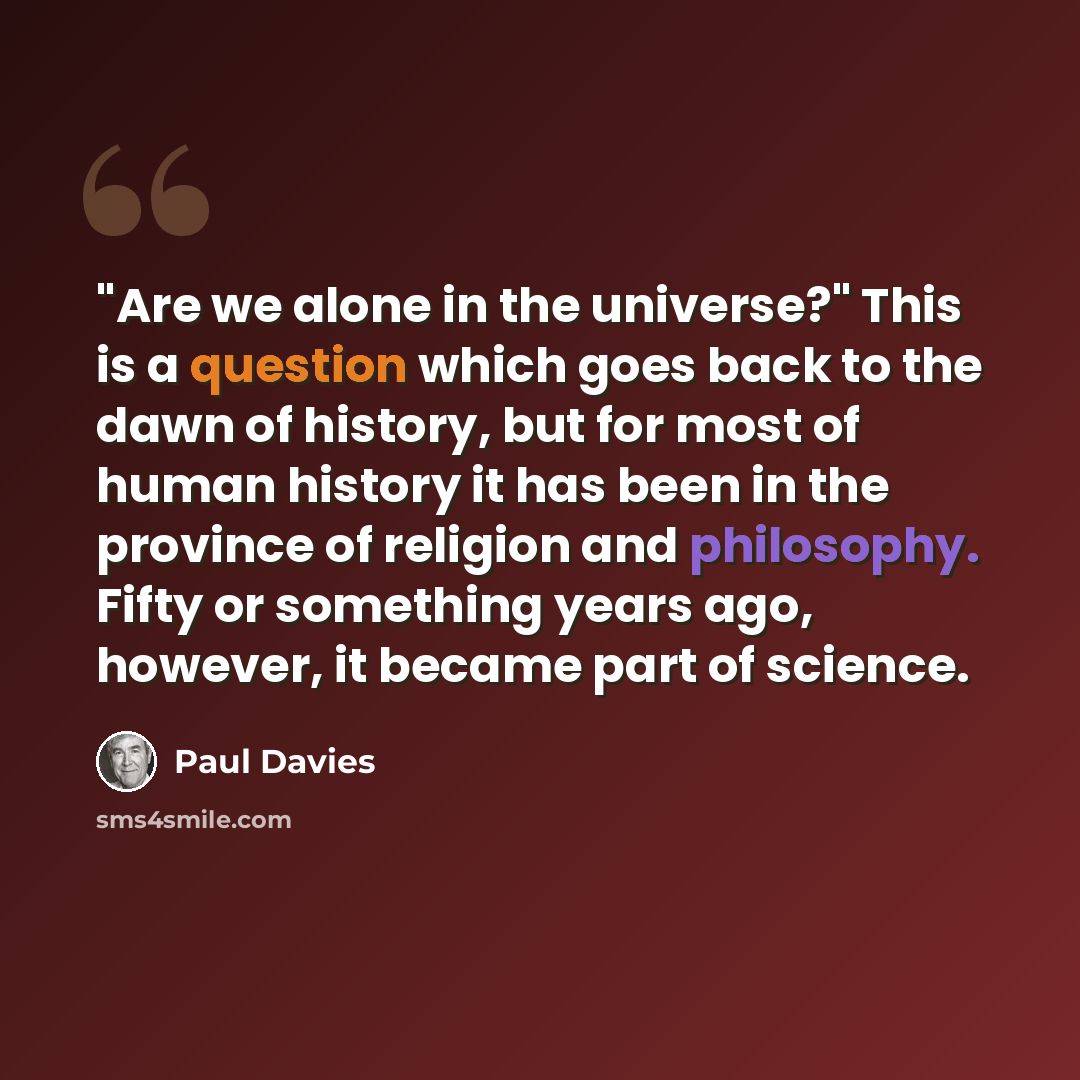 “"Are we alone in the universe?" This is a question which goes back to the dawn of history, but for most of human history it has been in the province of religion and philosophy. Fifty or something years ago, however, it became part of science.” quote by Paul Davies