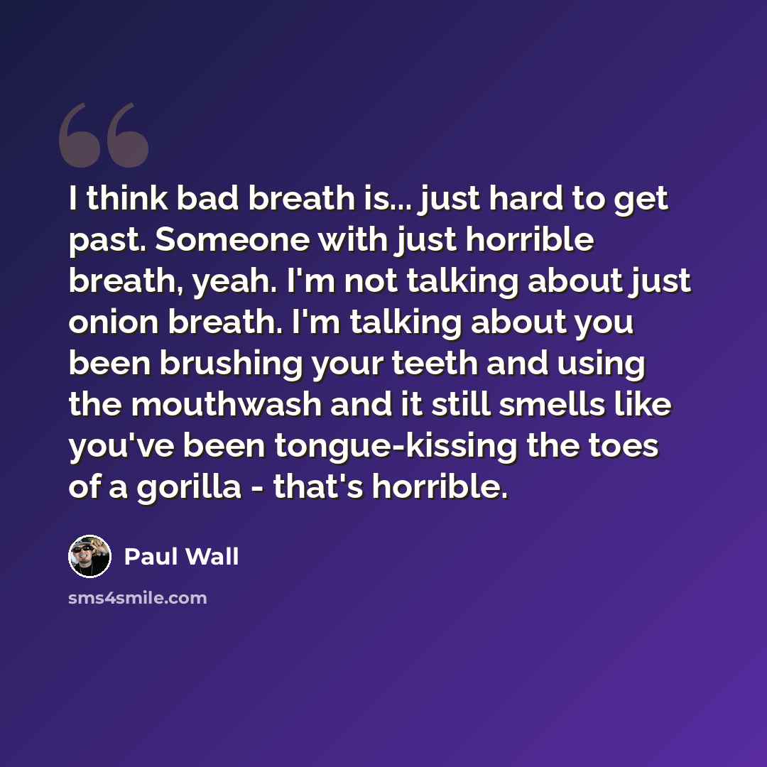 “I think bad breath is... just hard to get past. Someone with just horrible breath, yeah. I'm not talking about just onion breath. I'm talking about you been brushing your teeth and using the mouthwash and it still smells like you've been tongue-kissing the toes of a gorilla - that's horrible.” quote by Paul Wall