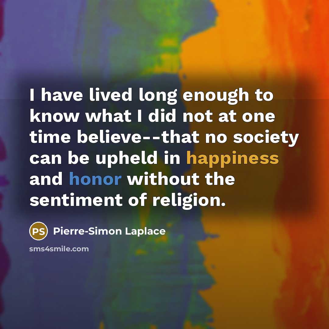 “I have lived long enough to know what I did not at one time believe--that no society can be upheld in happiness and honor without the sentiment of religion.” quote by Pierre-Simon Laplace