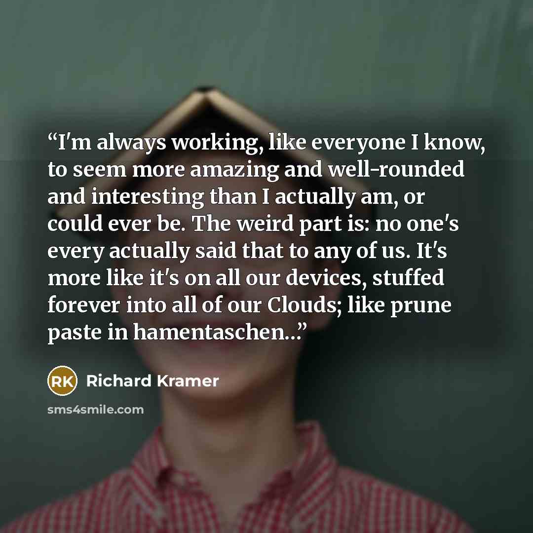 “I'm always working, like everyone I know, to seem more amazing and well-rounded and interesting than I actually am, or could ever be. The weird part is: no one's every actually said that to any of us. It's more like it's on all our devices, stuffed forever into all of our Clouds; like prune paste…” quote by Richard Kramer