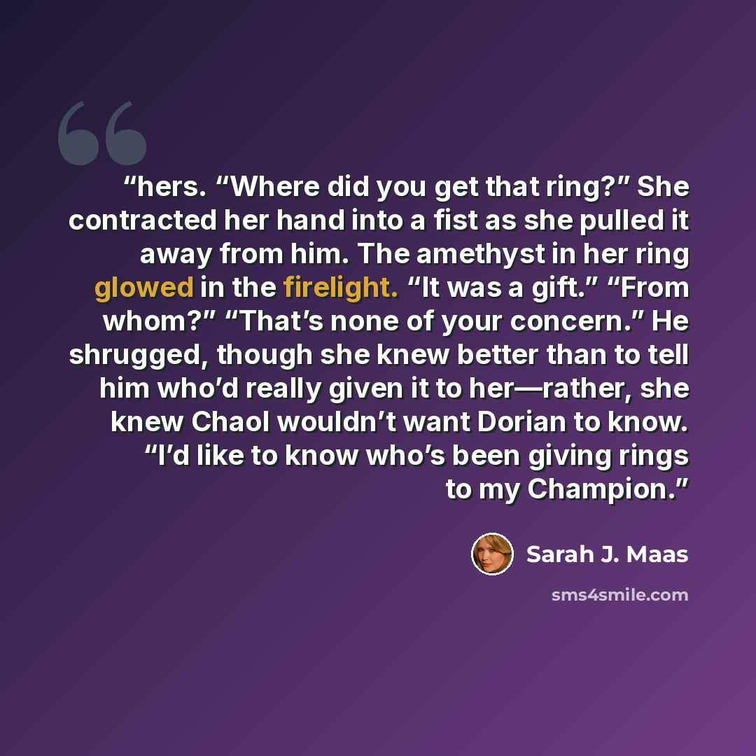 “hers. “Where did you get that ring?” She contracted her hand into a fist as she pulled it away from him. The amethyst in her ring glowed in the firelight. “It was a gift.” “From whom?” “That’s none of your concern.” He shrugged, though she knew better than to tell him who’d really given it to…” quote by Sarah J. Maas
