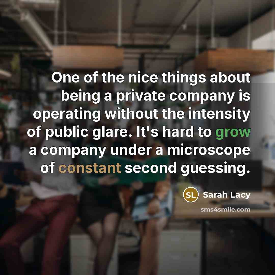 “One of the nice things about being a private company is operating without the intensity of public glare. It's hard to grow a company under a microscope of constant second guessing.” quote by Sarah Lacy
