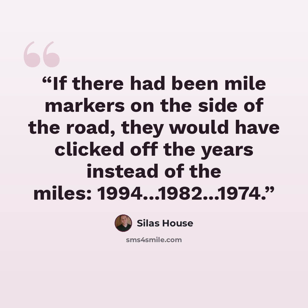 “If there had been mile markers on the side of the road, they would have clicked off the years instead of the miles: 1994...1982...1974.” quote by Silas House