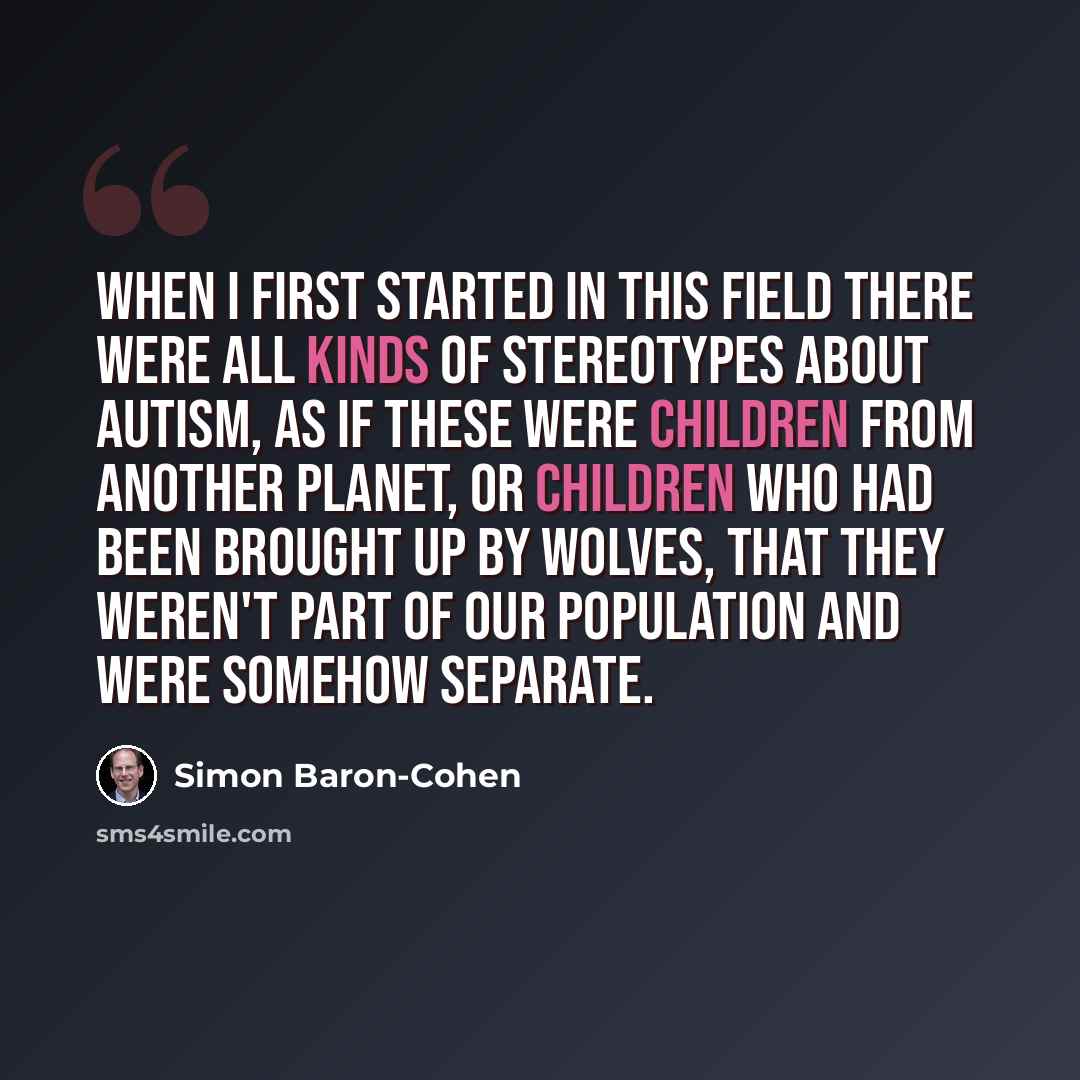 “When I first started in this field there were all kinds of stereotypes about autism, as if these were children from another planet, or children who had been brought up by wolves, that they weren't part of our population and were somehow separate.” quote by Simon Baron-Cohen