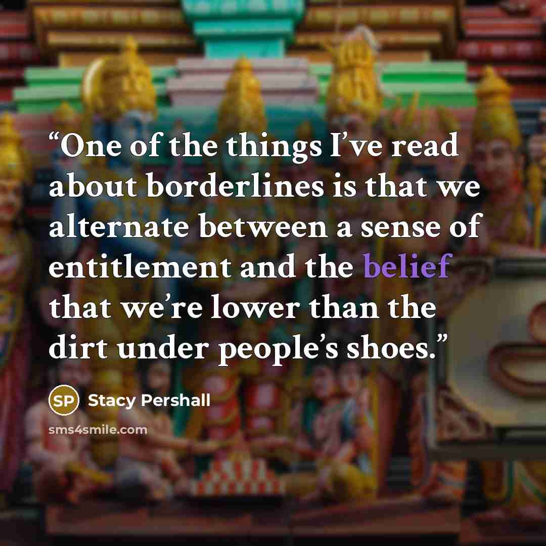 “One of the things I’ve read about borderlines is that we alternate between a sense of entitlement and the belief that we’re lower than the dirt under people’s shoes.” quote by Stacy Pershall