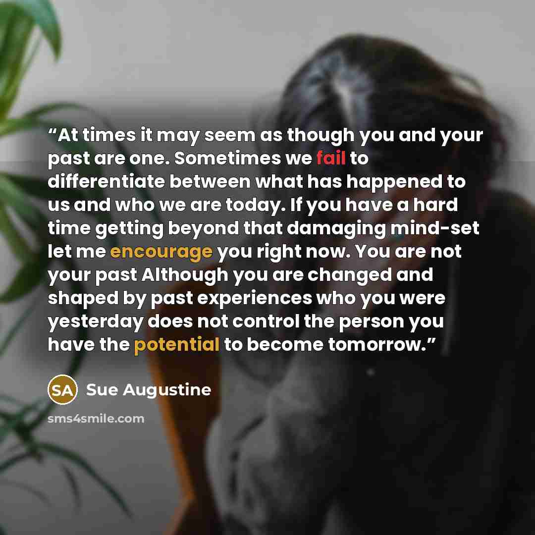 “At times it may seem as though you and your past are one. Sometimes we fail to differentiate between what has happened to us and who we are today. If you have a hard time getting beyond that damaging mind-set let me encourage you right now. You are not your past Although you are changed and shaped…” quote by Sue Augustine