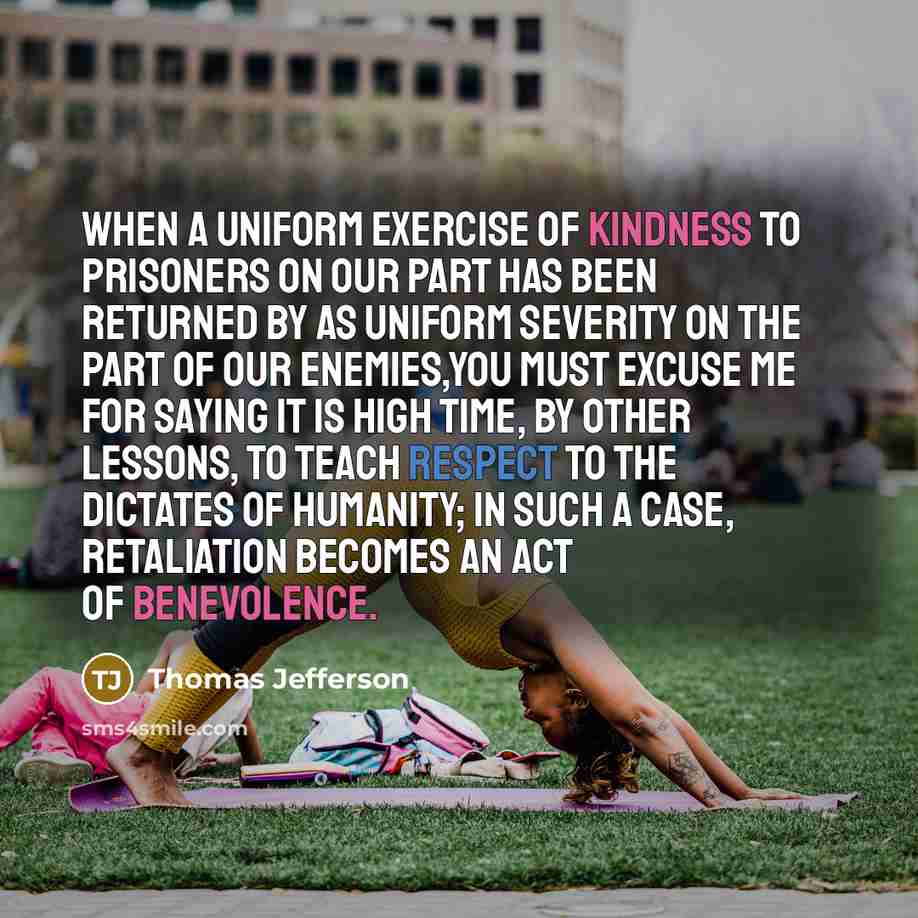 “When a uniform exercise of kindness to prisoners on our part has been returned by as uniform severity on the part of our enemies,you must excuse me for saying it is high time, by other lessons, to teach respect to the dictates of humanity; in such a case, retaliation becomes an act of benevolence.” quote by Thomas Jefferson