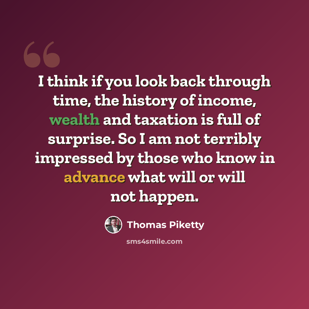 “I think if you look back through time, the history of income, wealth and taxation is full of surprise. So I am not terribly impressed by those who know in advance what will or will not happen.” quote by Thomas Piketty