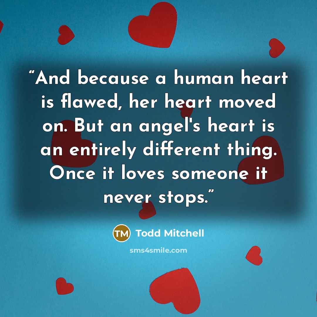 “And because a human heart is flawed, her heart moved on. But an angel's heart is an entirely different thing. Once it loves someone it never stops.” quote by Todd Mitchell