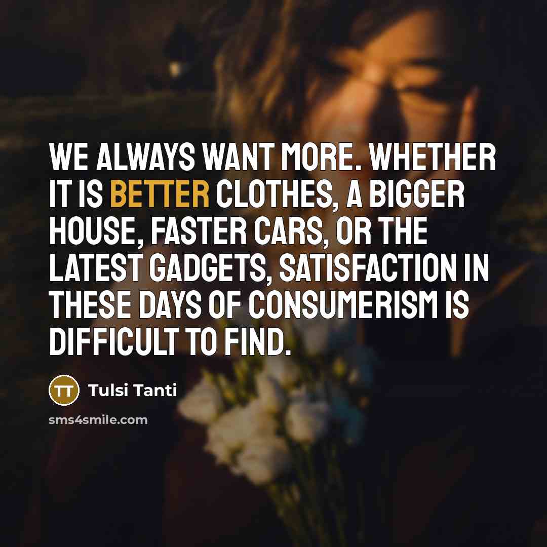 “We always want more. Whether it is better clothes, a bigger house, faster cars, or the latest gadgets, satisfaction in these days of consumerism is difficult to find.” quote by Tulsi Tanti
