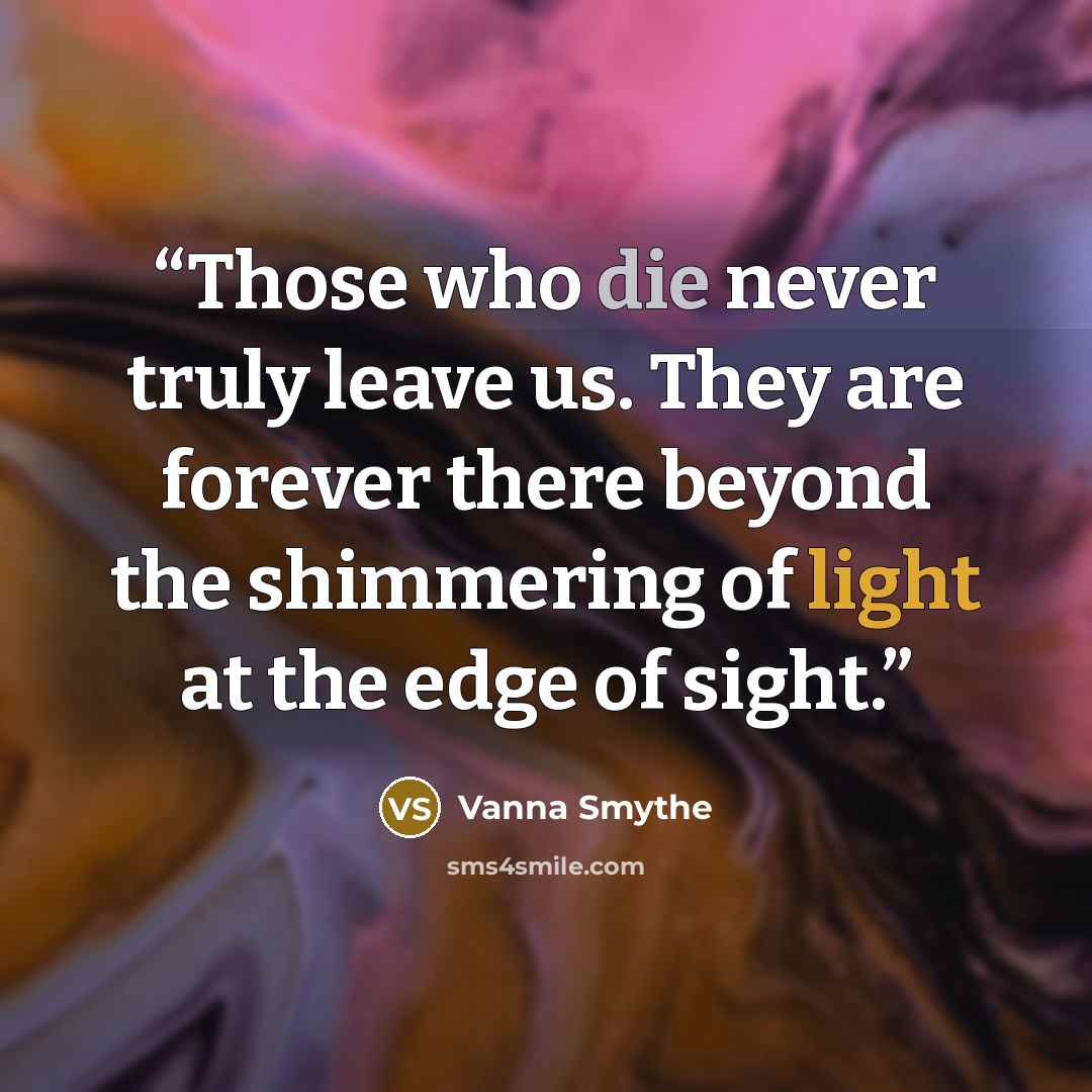 “Those who die never truly leave us. They are forever there beyond the shimmering of light at the edge of sight.” quote by Vanna Smythe