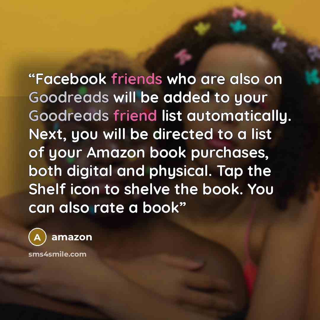 “Facebook friends who are also on Goodreads will be added to your Goodreads friend list automatically. Next, you will be directed to a list of your Amazon book purchases, both digital and physical. Tap the Shelf icon to shelve the book. You can also rate a book” quote by Amazon