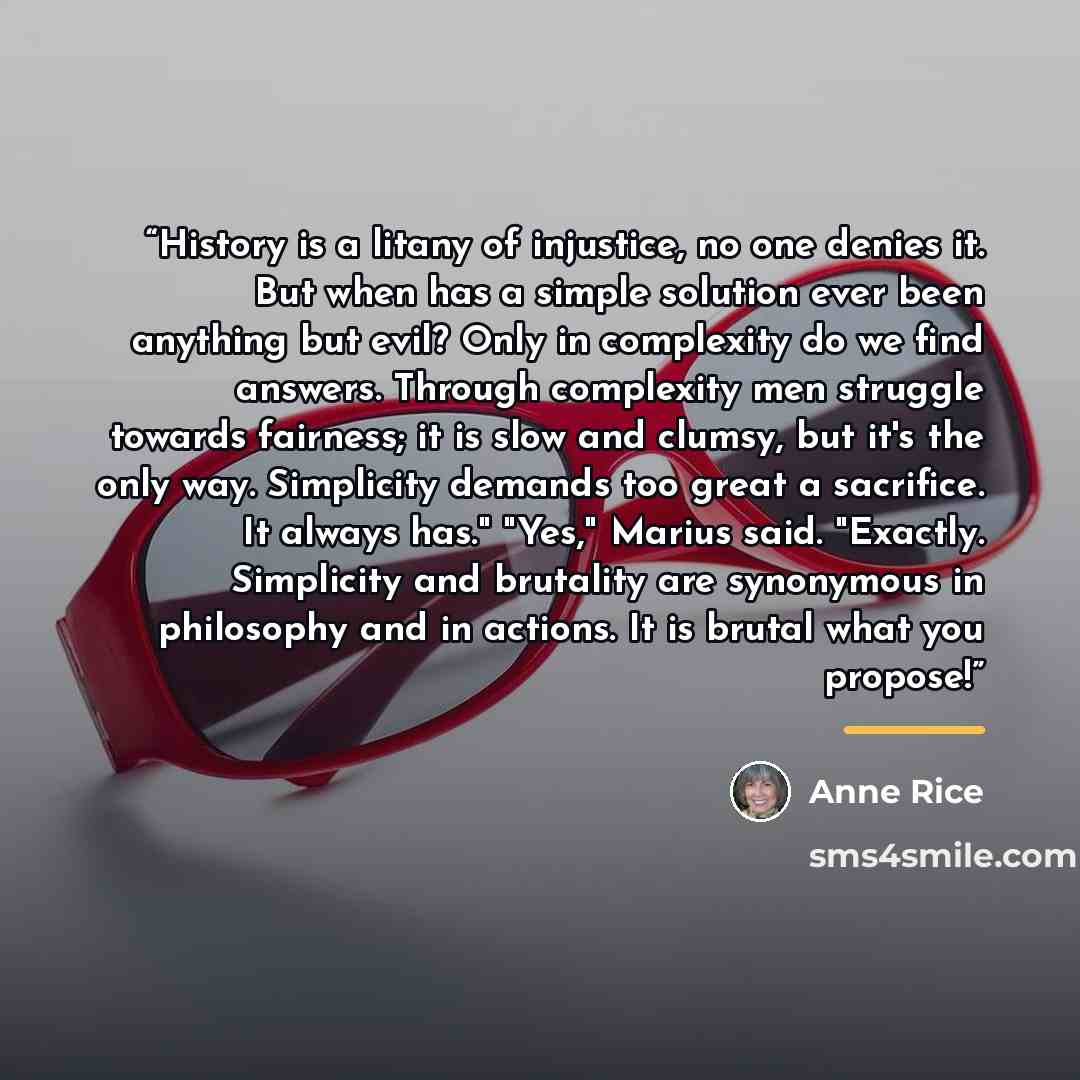 “History is a litany of injustice, no one denies it. But when has a simple solution ever been anything but evil? Only in complexity do we find answers. Through complexity men struggle towards fairness; it is slow and clumsy, but it's the only way. Simplicity demands too great a sacrifice. It always…” quote by Anne Rice