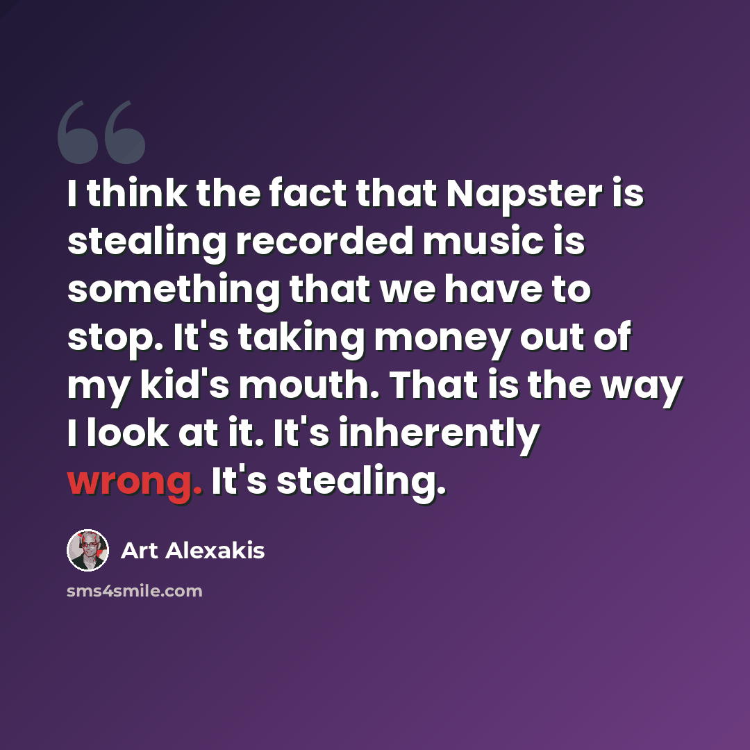 “I think the fact that Napster is stealing recorded music is something that we have to stop. It's taking money out of my kid's mouth. That is the way I look at it. It's inherently wrong. It's stealing.” quote by Art Alexakis