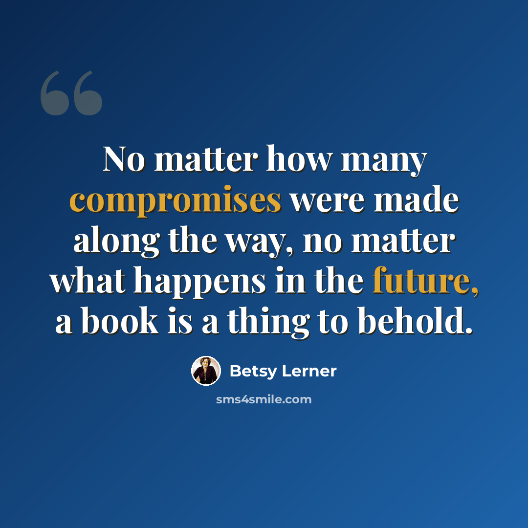 “No matter how many compromises were made along the way, no matter what happens in the future, a book is a thing to behold.” quote by Betsy Lerner