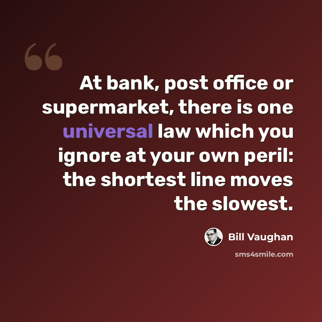 “At bank, post office or supermarket, there is one universal law which you ignore at your own peril: the shortest line moves the slowest.” quote by Bill Vaughan