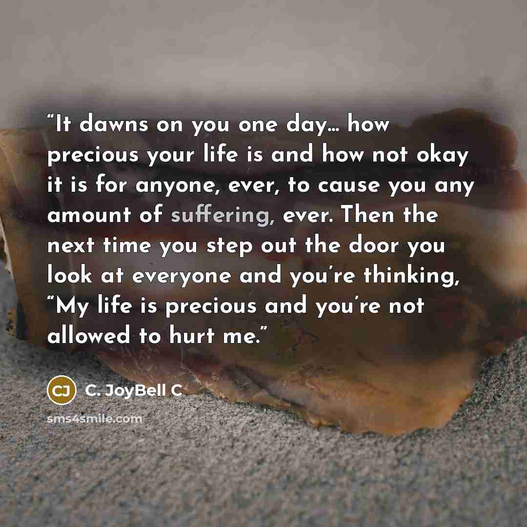 “It dawns on you one day... how precious your life is and how not okay it is for anyone, ever, to cause you any amount of suffering, ever. Then the next time you step out the door you look at everyone and you’re thinking, “My life is precious and you’re not allowed to hurt me.” quote by C. JoyBell C