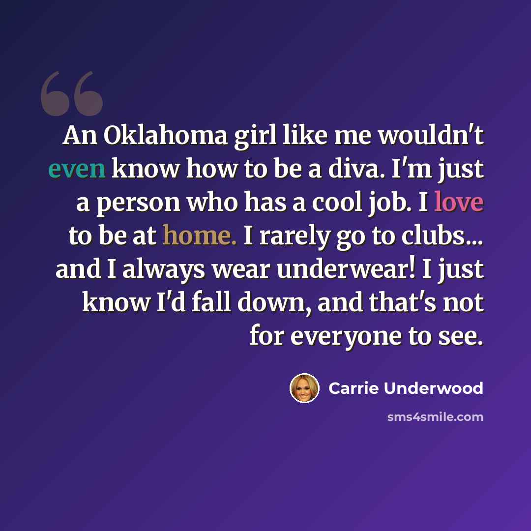 “An Oklahoma girl like me wouldn't even know how to be a diva. I'm just a person who has a cool job. I love to be at home. I rarely go to clubs... and I always wear underwear! I just know I'd fall down, and that's not for everyone to see.” quote by Carrie Underwood