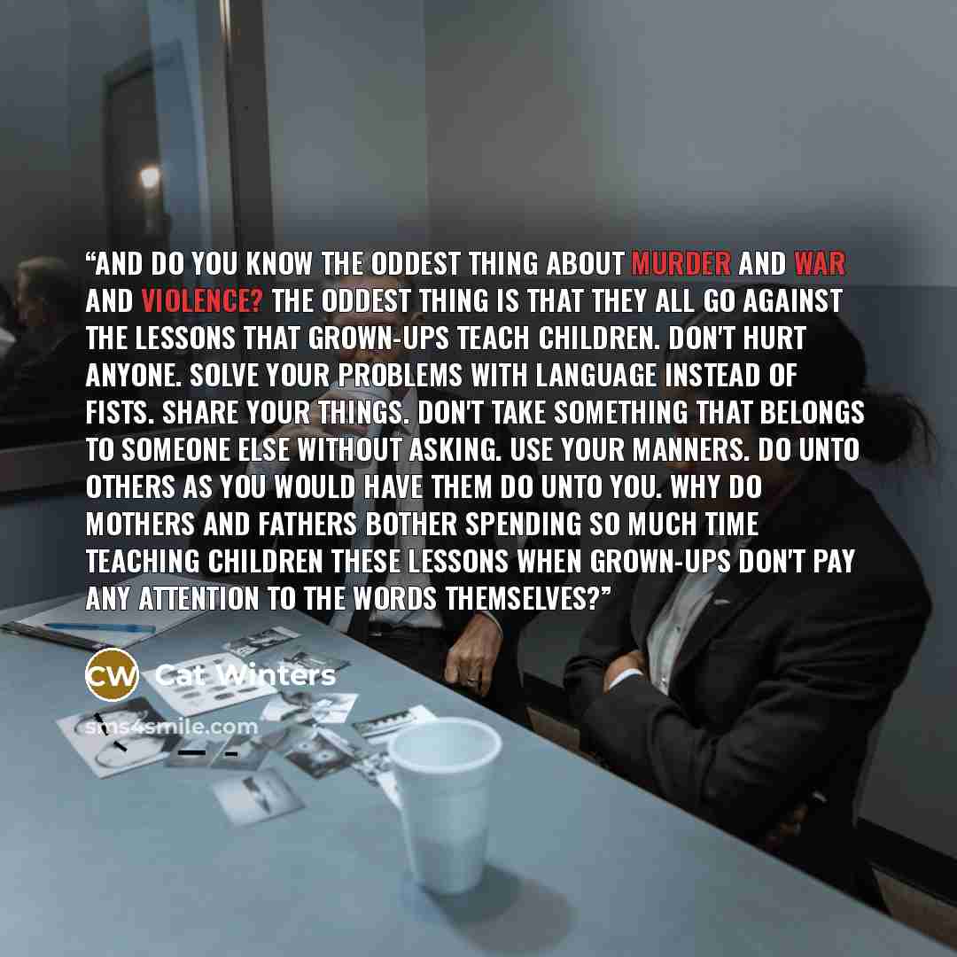 “And do you know the oddest thing about murder and war and violence? The oddest thing is that they all go against the lessons that grown-ups teach children. Don't hurt anyone. Solve your problems with language instead of fists. Share your things. Don't take something that belongs to someone else…” quote by Cat Winters