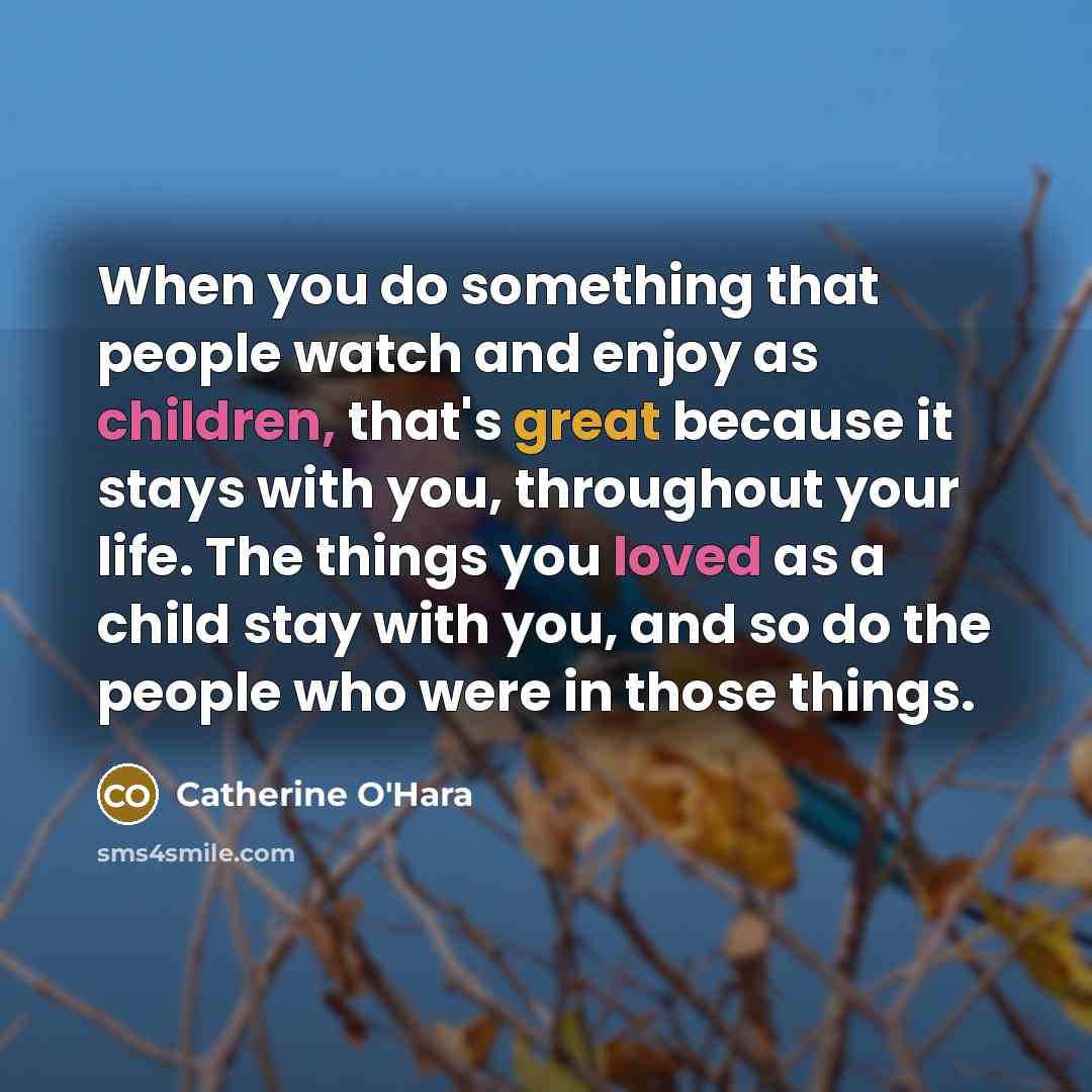 “When you do something that people watch and enjoy as children, that's great because it stays with you, throughout your life. The things you loved as a child stay with you, and so do the people who were in those things.” quote by Catherine O'Hara