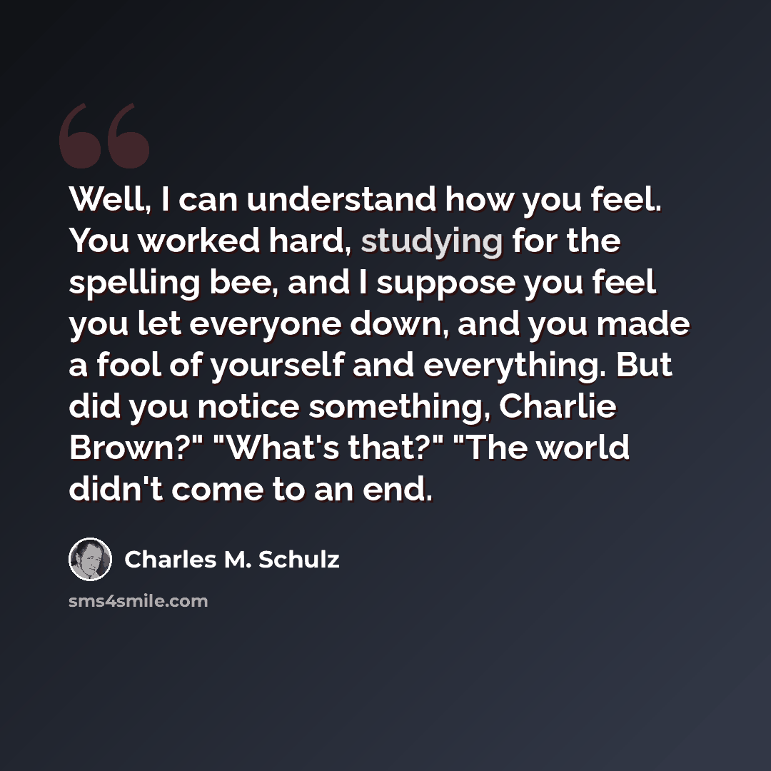 “Well, I can understand how you feel. You worked hard, studying for the spelling bee, and I suppose you feel you let everyone down, and you made a fool of yourself and everything. But did you notice something, Charlie Brown?" "What's that?" "The world didn't come to an end.” quote by Charles M. Schulz