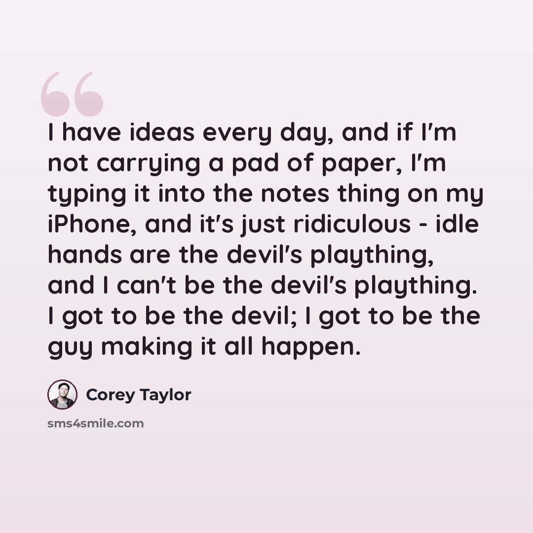 “I have ideas every day, and if I'm not carrying a pad of paper, I'm typing it into the notes thing on my iPhone, and it's just ridiculous - idle hands are the devil's plaything, and I can't be the devil's plaything. I got to be the devil; I got to be the guy making it all happen.” quote by Corey Taylor
