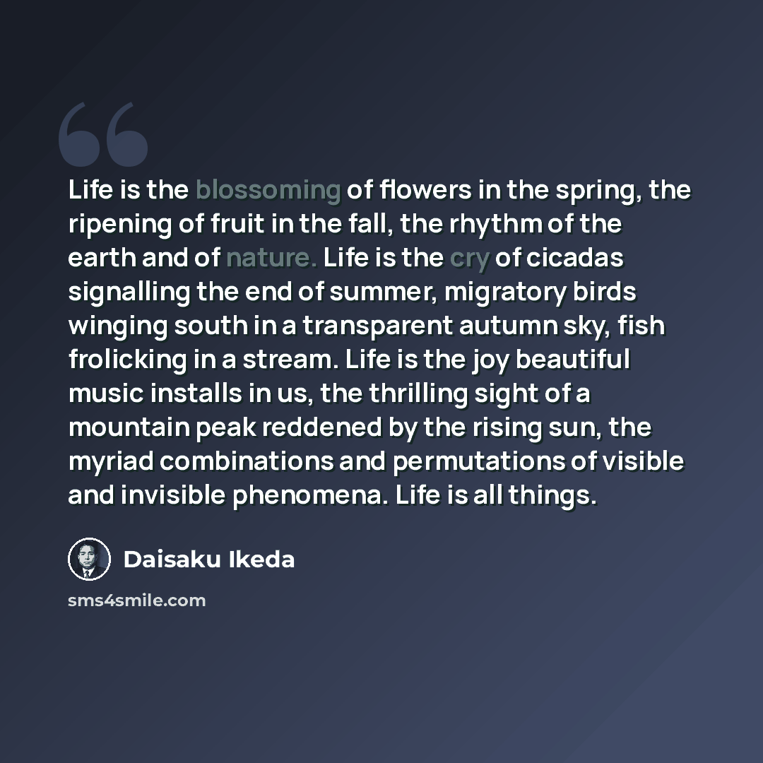 “Life is the blossoming of flowers in the spring, the ripening of fruit in the fall, the rhythm of the earth and of nature. Life is the cry of cicadas signalling the end of summer, migratory birds winging south in a transparent autumn sky, fish frolicking in a stream. Life is the joy beautiful…” quote by Daisaku Ikeda