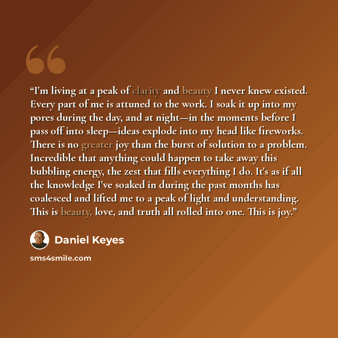 “I'm living at a peak of clarity and beauty I never knew existed. Every part of me is attuned to the work. I soak it up into my pores during the day, and at night—in the moments before I pass off into sleep—ideas explode into my head like fireworks. There is no greater joy than the burst of…” quote by Daniel Keyes