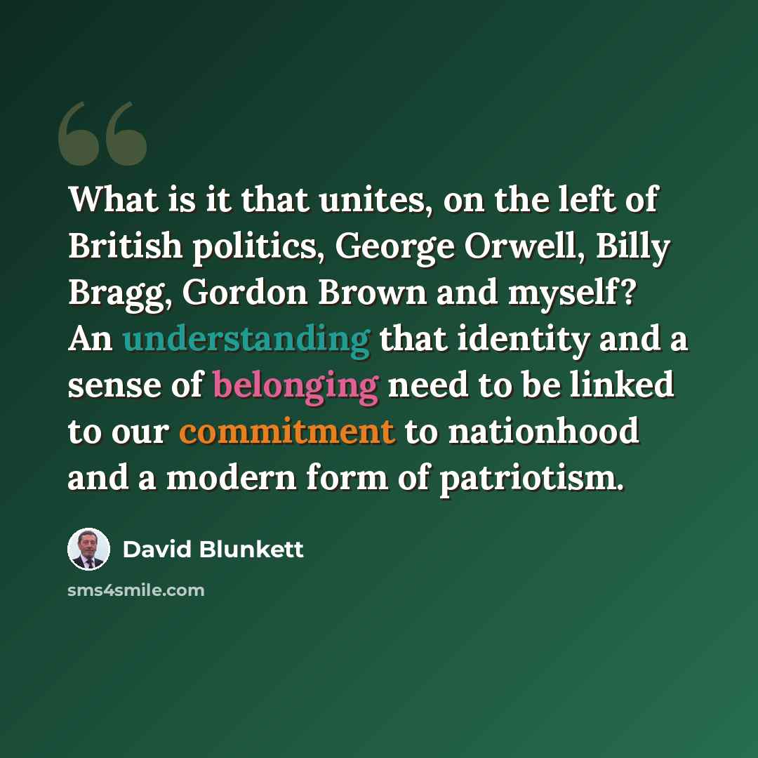“What is it that unites, on the left of British politics, George Orwell, Billy Bragg, Gordon Brown and myself? An understanding that identity and a sense of belonging need to be linked to our commitment to nationhood and a modern form of patriotism.” quote by David Blunkett