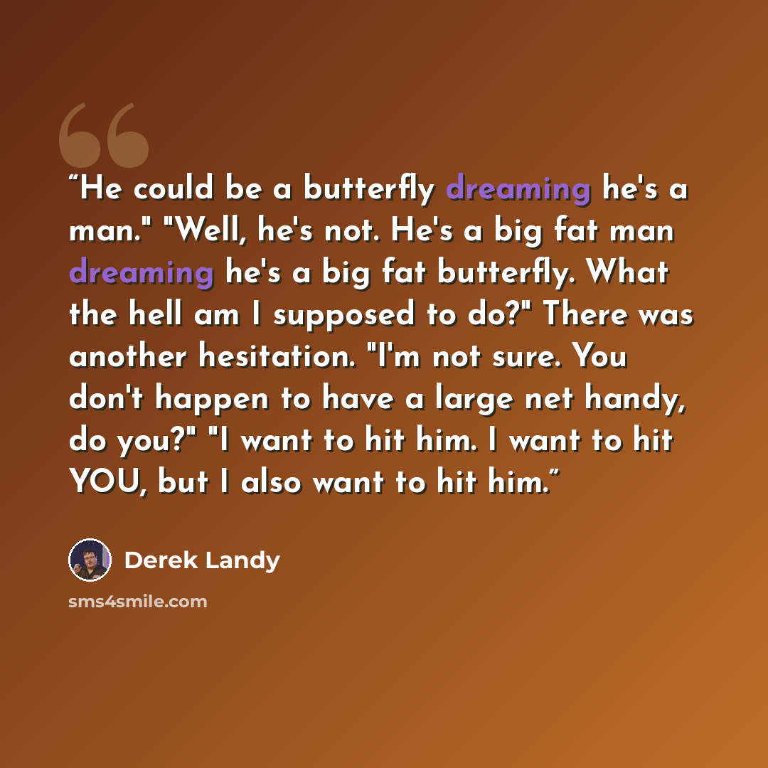 “He could be a butterfly dreaming he's a man." "Well, he's not. He's a big fat man dreaming he's a big fat butterfly. What the hell am I supposed to do?" There was another hesitation. "I'm not sure. You don't happen to have a large net handy, do you?" "I want to hit him. I want to hit YOU, but I…” quote by Derek Landy