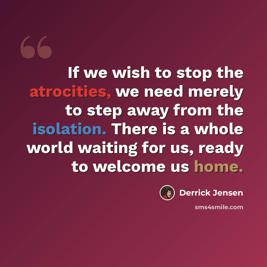 “If we wish to stop the atrocities, we need merely to step away from the isolation. There is a whole world waiting for us, ready to welcome us home.” quote by Derrick Jensen