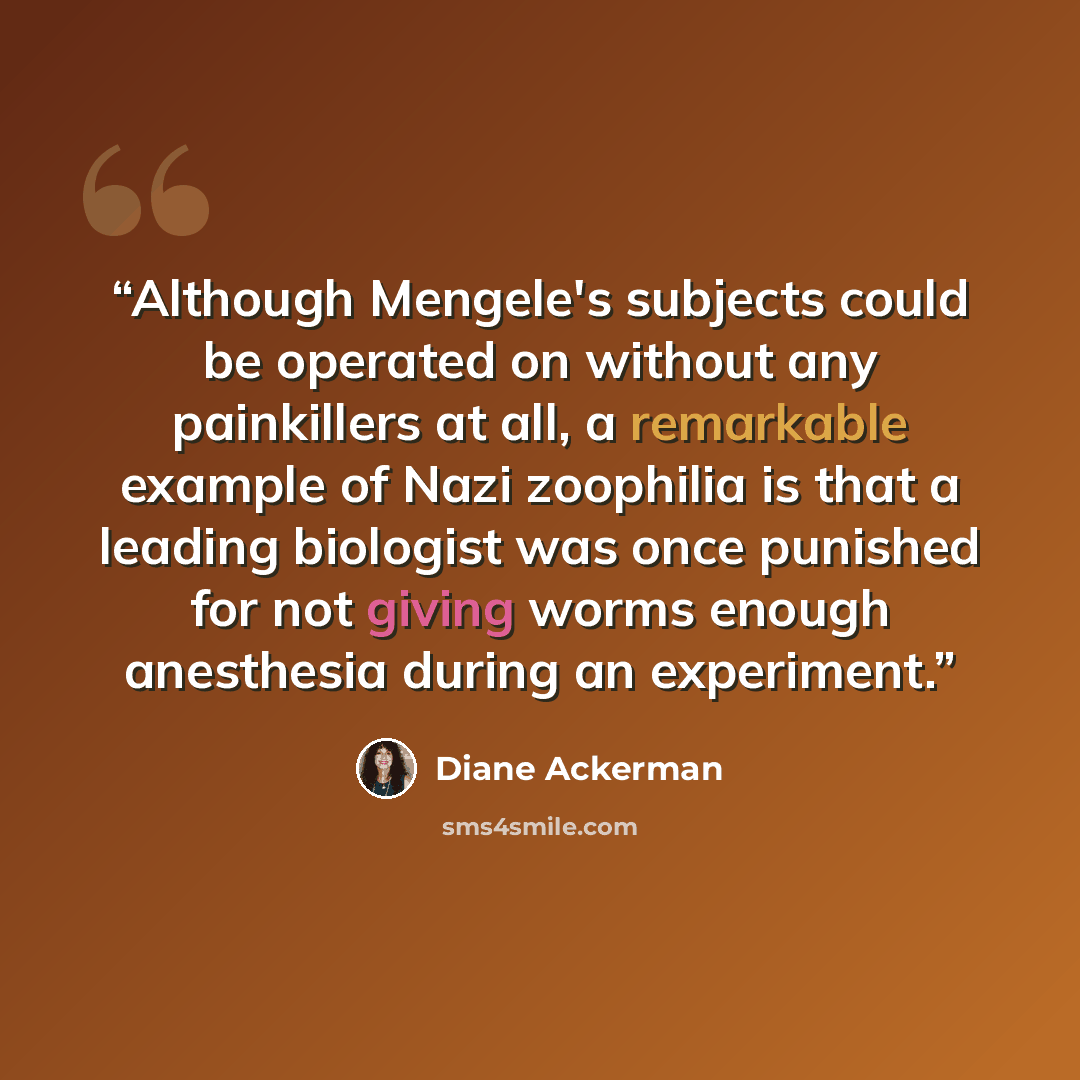 “Although Mengele's subjects could be operated on without any painkillers at all, a remarkable example of Nazi zoophilia is that a leading biologist was once punished for not giving worms enough anesthesia during an experiment.” quote by Diane Ackerman
