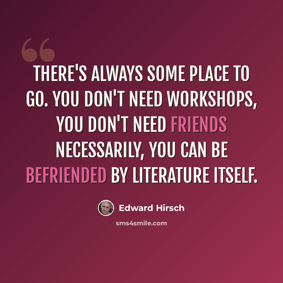 “There's always some place to go. You don't need workshops, you don't need friends necessarily, you can be befriended by literature itself.” quote by Edward Hirsch