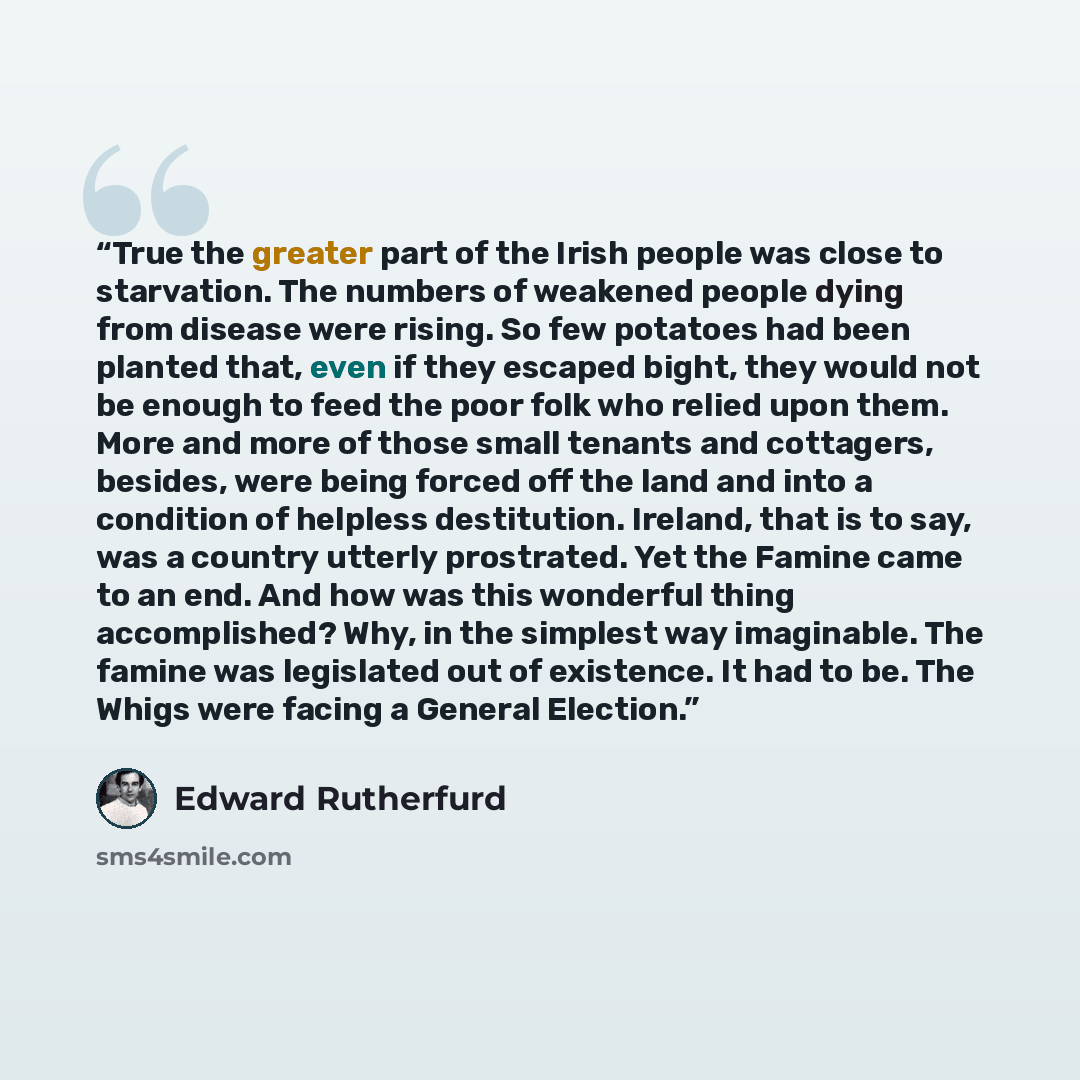 “True the greater part of the Irish people was close to starvation. The numbers of weakened people dying from disease were rising. So few potatoes had been planted that, even if they escaped bight, they would not be enough to feed the poor folk who relied upon them. More and more of those small…” quote by Edward Rutherfurd