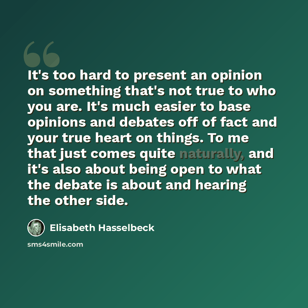 “It's too hard to present an opinion on something that's not true to who you are. It's much easier to base opinions and debates off of fact and your true heart on things. To me that just comes quite naturally, and it's also about being open to what the debate is about and hearing the other side.” quote by Elisabeth Hasselbeck