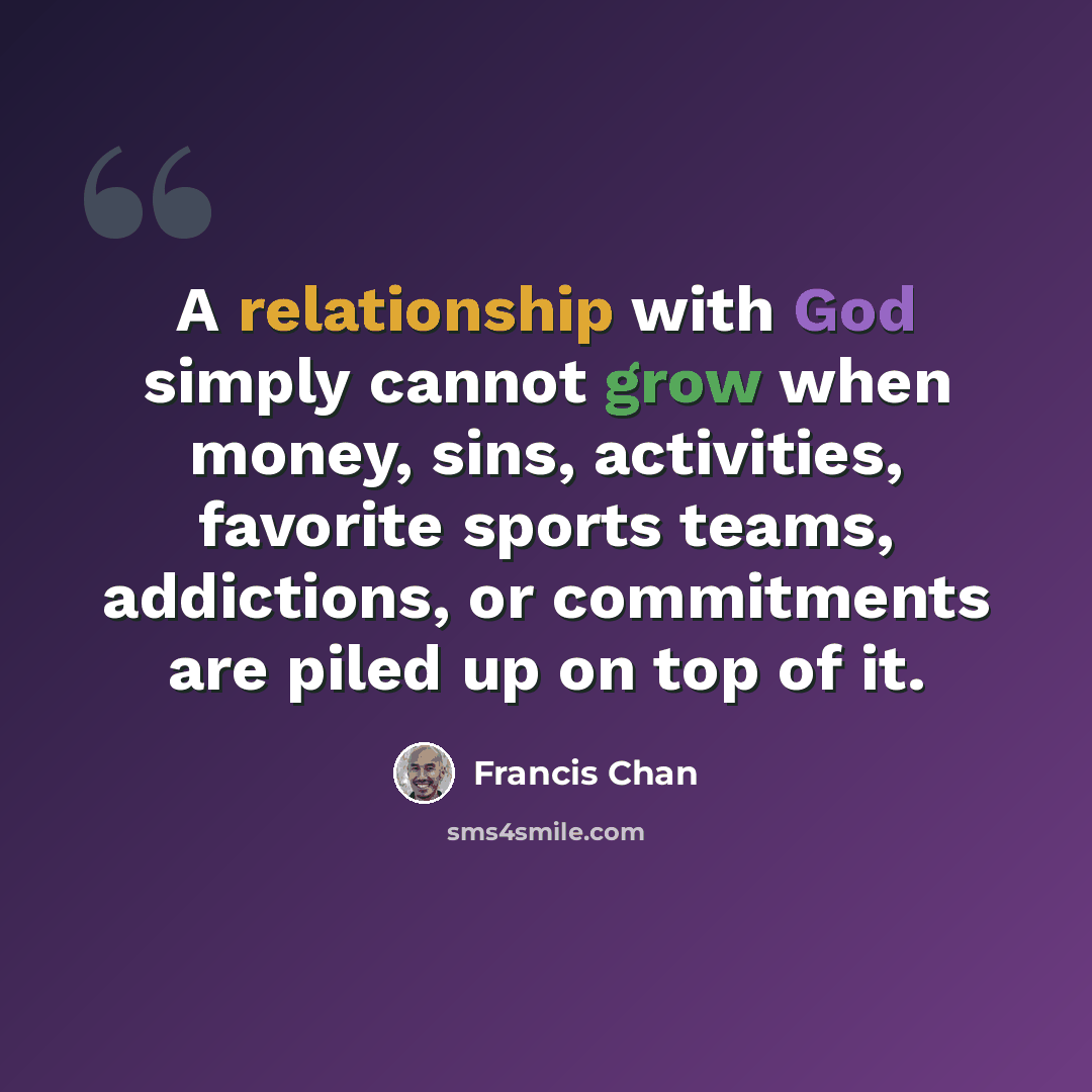 “A relationship with God simply cannot grow when money, sins, activities, favorite sports teams, addictions, or commitments are piled up on top of it.” quote by Francis Chan