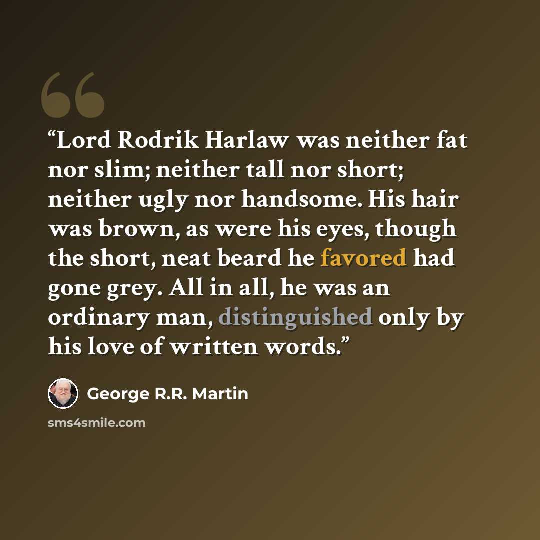 “Lord Rodrik Harlaw was neither fat nor slim; neither tall nor short; neither ugly nor handsome. His hair was brown, as were his eyes, though the short, neat beard he favored had gone grey. All in all, he was an ordinary man, distinguished only by his love of written words.” quote by George R.R. Martin