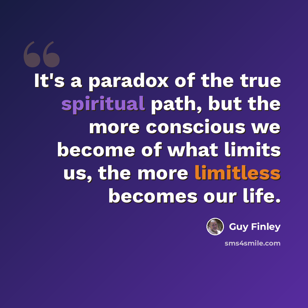 “It's a paradox of the true spiritual path, but the more conscious we become of what limits us, the more limitless becomes our life.” quote by Guy Finley