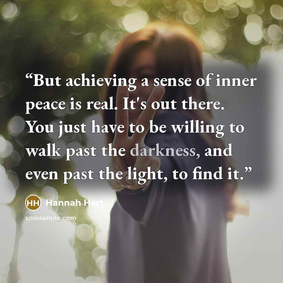 “But achieving a sense of inner peace is real. It's out there. You just have to be willing to walk past the darkness, and even past the light, to find it.” quote by Hannah Hart