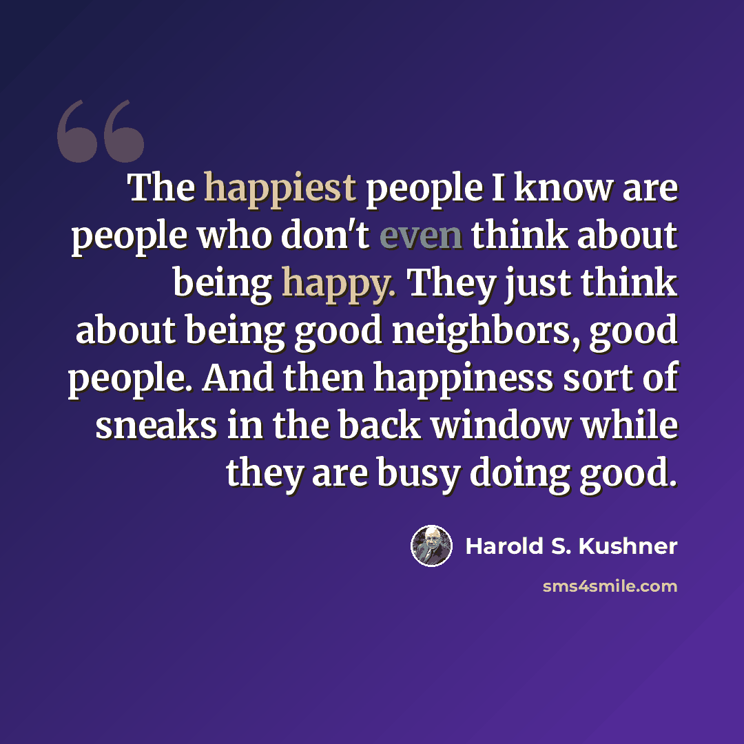 “The happiest people I know are people who don't even think about being happy. They just think about being good neighbors, good people. And then happiness sort of sneaks in the back window while they are busy doing good.” quote by Harold S. Kushner