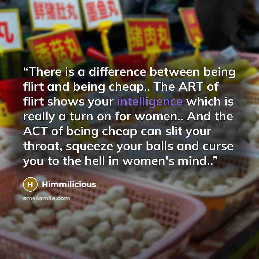 “There is a difference between being flirt and being cheap.. The ART of flirt shows your intelligence which is really a turn on for women.. And the ACT of being cheap can slit your throat, squeeze your balls and curse you to the hell in women's mind..” quote by Himmilicious