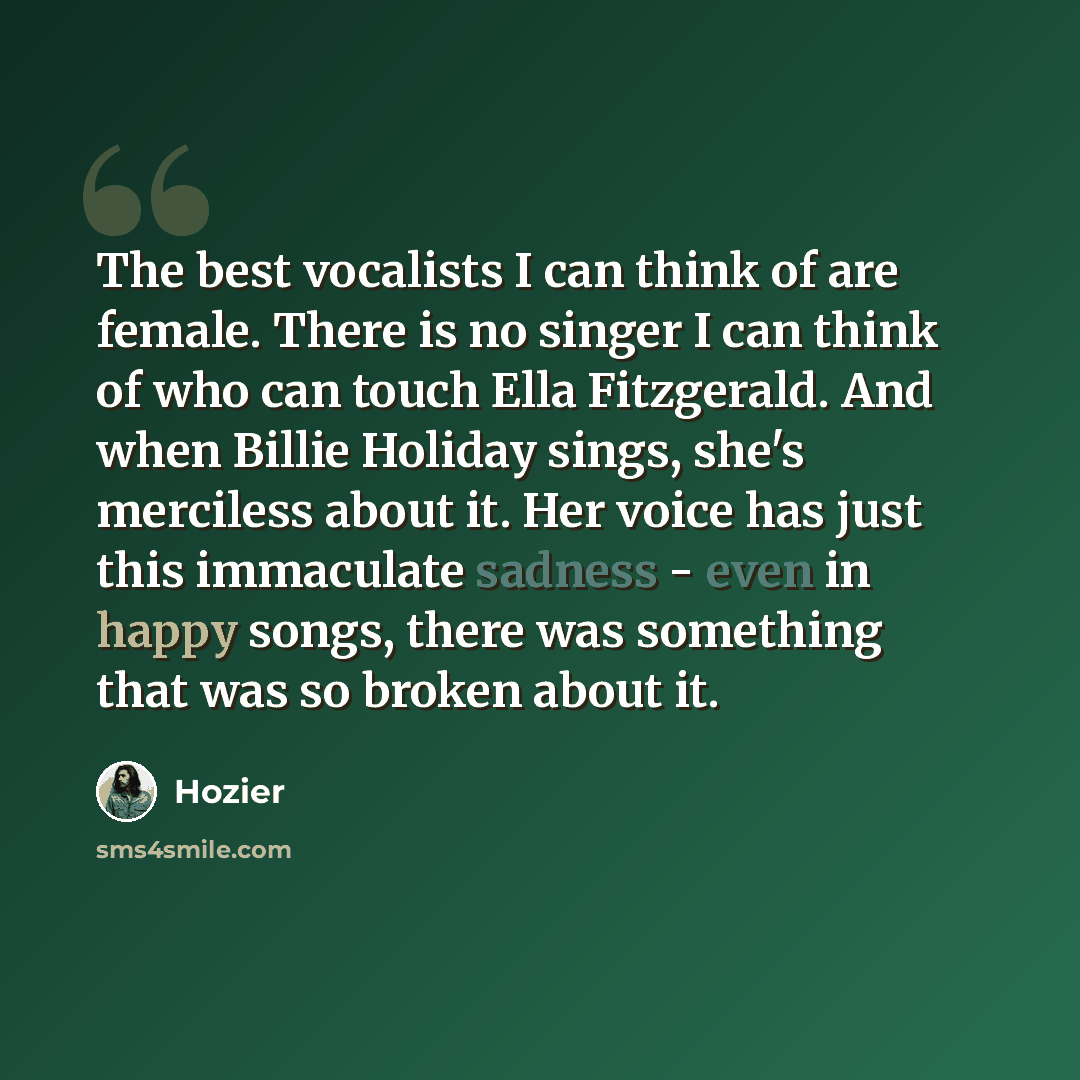“The best vocalists I can think of are female. There is no singer I can think of who can touch Ella Fitzgerald. And when Billie Holiday sings, she's merciless about it. Her voice has just this immaculate sadness - even in happy songs, there was something that was so broken about it.” quote by Hozier