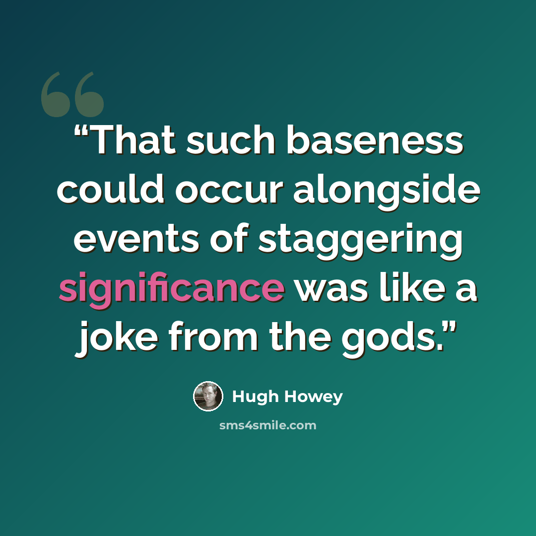 “That such baseness could occur alongside events of staggering significance was like a joke from the gods.” quote by Hugh Howey