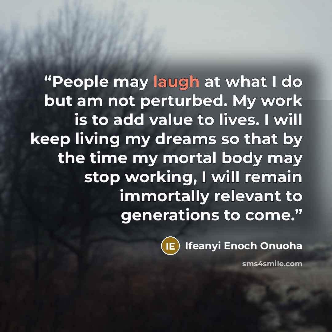 “People may laugh at what I do but am not perturbed. My work is to add value to lives. I will keep living my dreams so that by the time my mortal body may stop working, I will remain immortally relevant to generations to come.” quote by Ifeanyi Enoch Onuoha