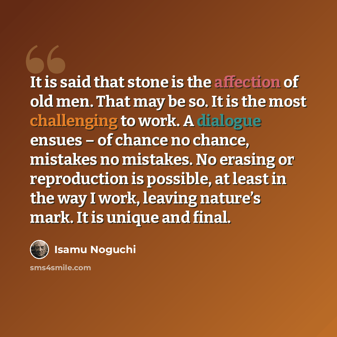 “It is said that stone is the affection of old men. That may be so. It is the most challenging to work. A dialogue ensues – of chance no chance, mistakes no mistakes. No erasing or reproduction is possible, at least in the way I work, leaving nature’s mark. It is unique and final.” quote by Isamu Noguchi