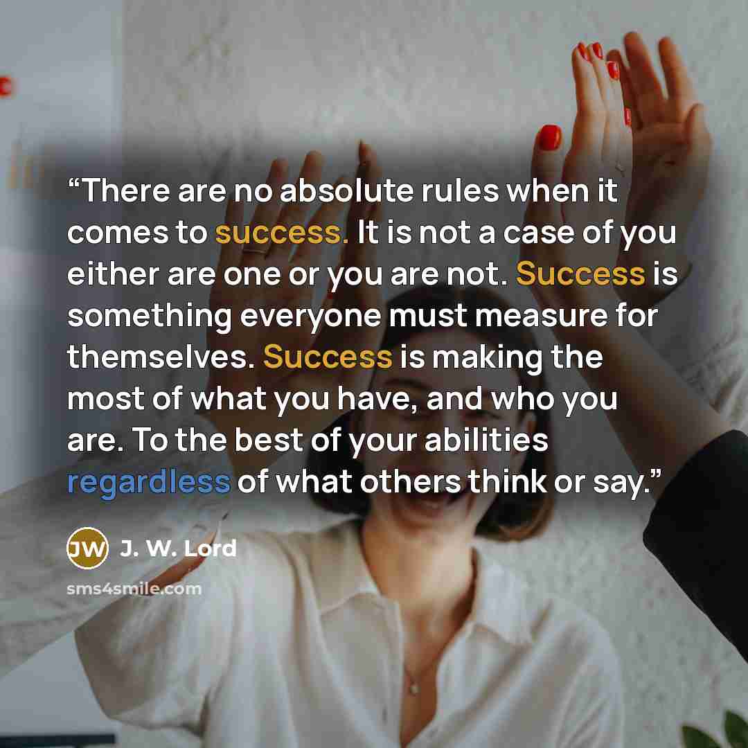 “There are no absolute rules when it comes to success. It is not a case of you either are one or you are not. Success is something everyone must measure for themselves. Success is making the most of what you have, and who you are. To the best of your abilities regardless of what others think or say.” quote by J. W. Lord