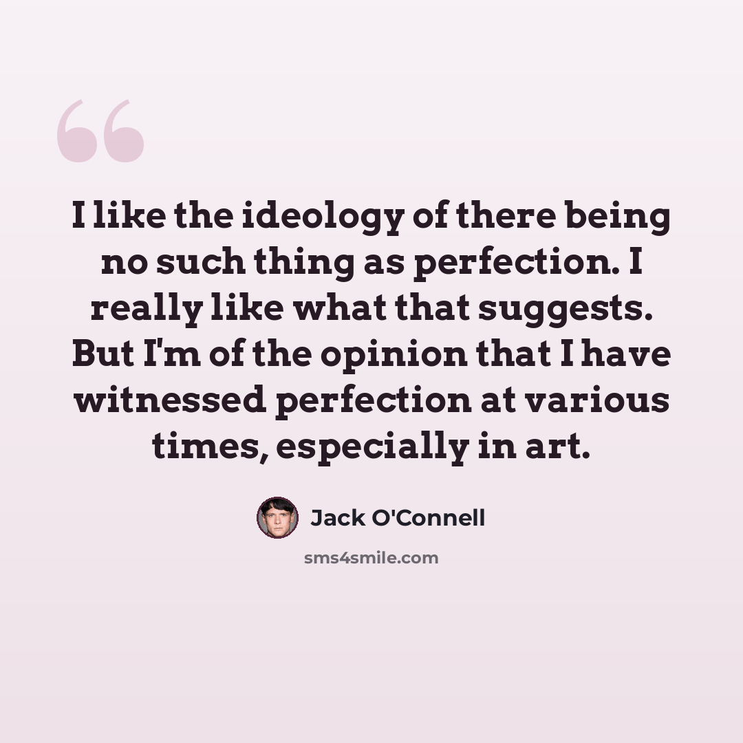 “I like the ideology of there being no such thing as perfection. I really like what that suggests. But I'm of the opinion that I have witnessed perfection at various times, especially in art.” quote by Jack O'Connell