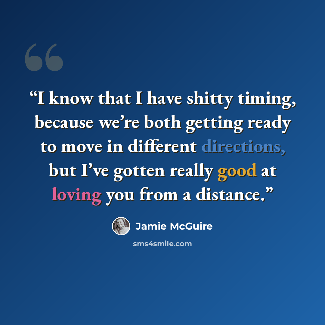 “I know that I have shitty timing, because we’re both getting ready to move in different directions, but I’ve gotten really good at loving you from a distance.” quote by Jamie McGuire