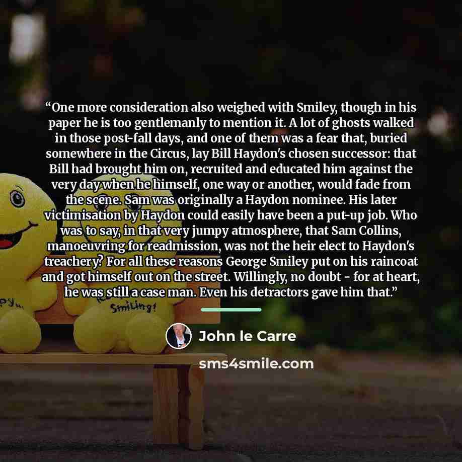 “One more consideration also weighed with Smiley, though in his paper he is too gentlemanly to mention it. A lot of ghosts walked in those post-fall days, and one of them was a fear that, buried somewhere in the Circus, lay Bill Haydon's chosen successor: that Bill had brought him on, recruited and…” quote by John le Carré