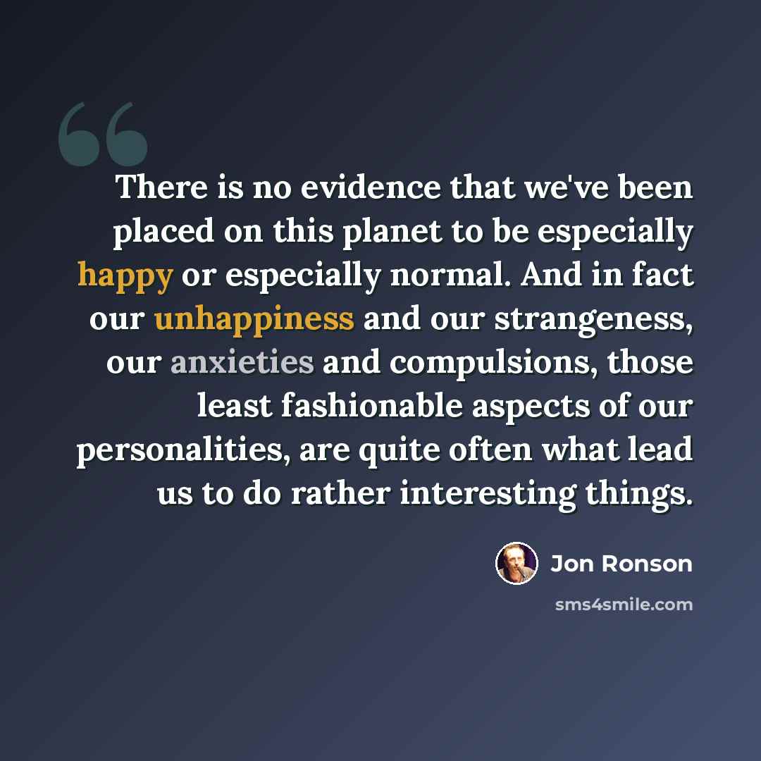 “There is no evidence that we've been placed on this planet to be especially happy or especially normal. And in fact our unhappiness and our strangeness, our anxieties and compulsions, those least fashionable aspects of our personalities, are quite often what lead us to do rather interesting things.” quote by Jon Ronson